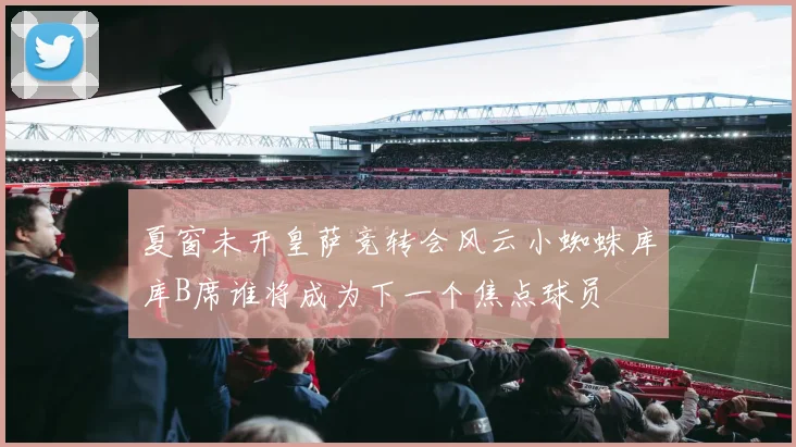 夏窗未开皇萨竞转会风云小蜘蛛库库B席谁将成为下一个焦点球员