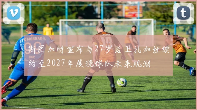 斯图加特宣布与27岁后卫扎加杜续约至2027年展现球队未来规划