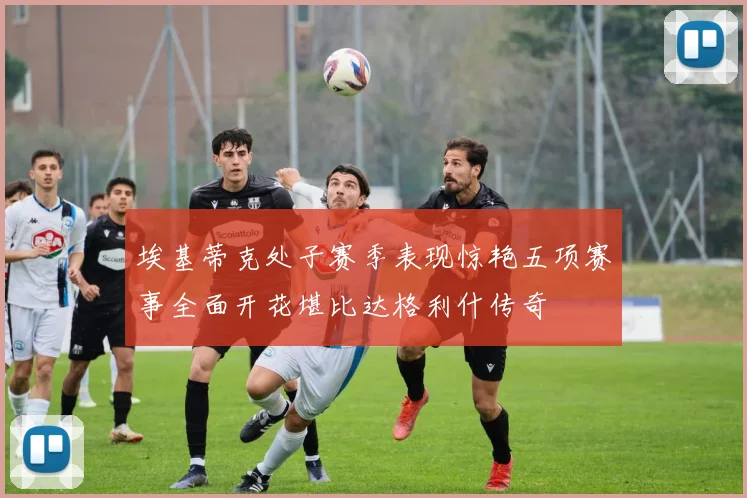 埃基蒂克处子赛季表现惊艳五项赛事全面开花堪比达格利什传奇