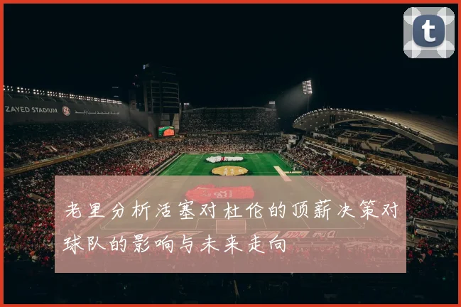 老里分析活塞对杜伦的顶薪决策对球队的影响与未来走向