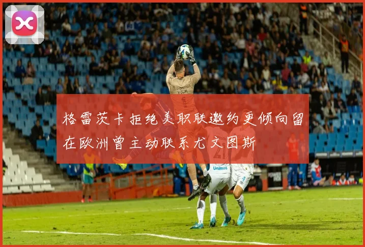 格雷茨卡拒绝美职联邀约更倾向留在欧洲曾主动联系尤文图斯