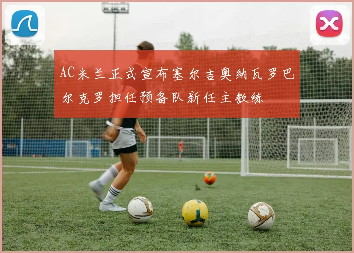 AC米兰正式宣布塞尔吉奥纳瓦罗巴尔克罗担任预备队新任主教练