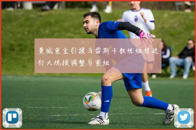 曼城重金引援马雷斯卡教练组将进行大规模调整与重组