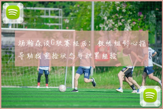 杨瀚森谈G联赛经历：教练组耐心指导助我重拾状态与积累经验