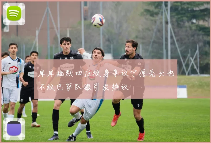 库库幽默回应纹身争议宁愿秃头也不纹巴萨队徽引发热议