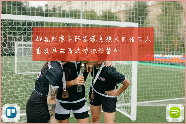 雄鹿新赛季阵容曝光热火旧将三人首发库兹马波特担任替补