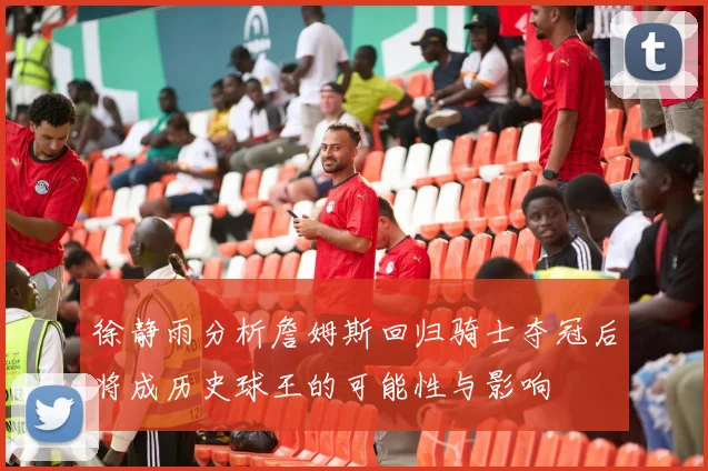徐静雨分析詹姆斯回归骑士夺冠后将成历史球王的可能性与影响