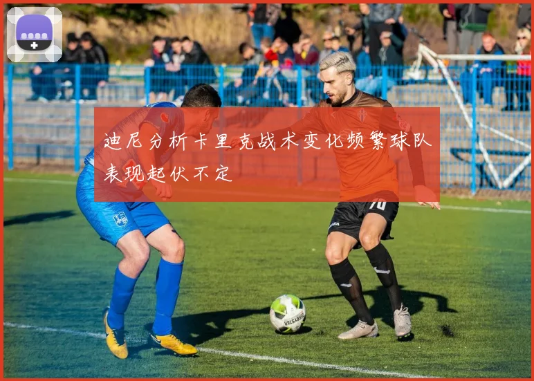 迪尼分析卡里克战术变化频繁球队表现起伏不定