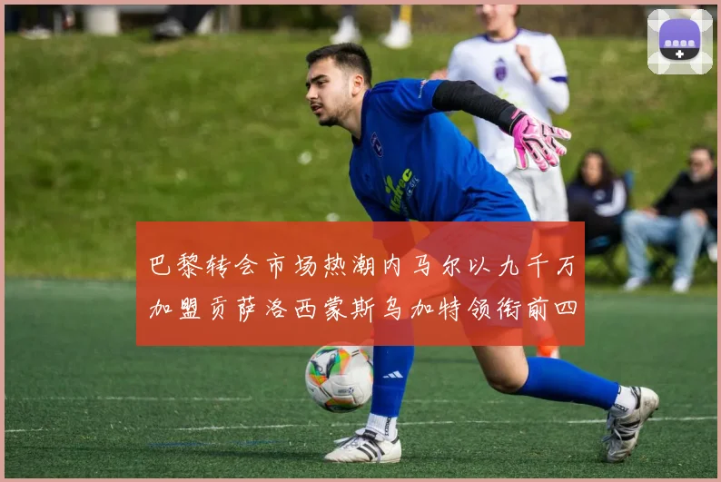 巴黎转会市场热潮内马尔以九千万加盟贡萨洛西蒙斯乌加特领衔前四