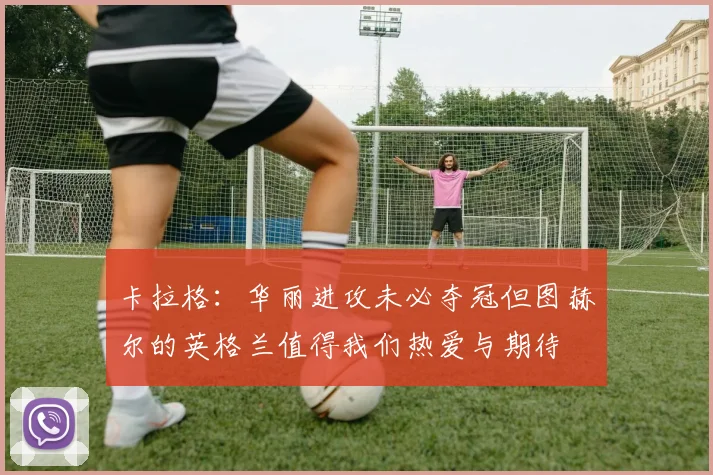 卡拉格：华丽进攻未必夺冠但图赫尔的英格兰值得我们热爱与期待