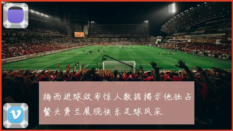 梅西进球效率惊人数据揭示他独占鳌头费兰展现快乐足球风采