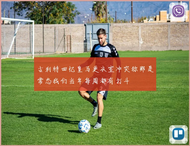 古利特回忆皇马更衣室冲突称那是常态我们当年每周都有打斗