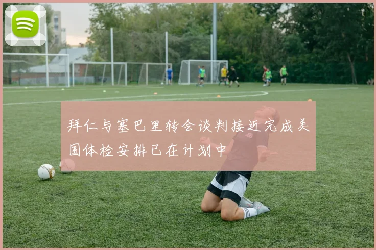 拜仁与塞巴里转会谈判接近完成美国体检安排已在计划中